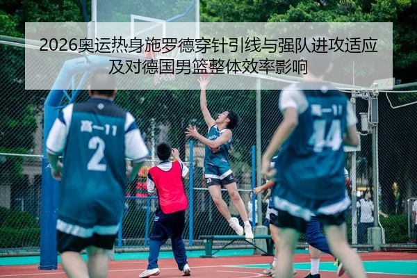 2026奥运热身施罗德穿针引线与强队进攻适应及对德国男篮整体效率影响